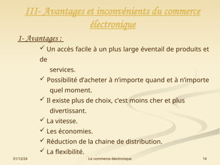 01/12/24 14
Le commerce électronique
III- Avantages et inconvénients du commerce
électronique
1- Avantages :
 Un accès facile à un plus large éventail de produits et
de
services.
 Possibilité d’acheter à n’importe quand et à n’importe
quel moment.
 Il existe plus de choix, c’est moins cher et plus
divertissant.
 La vitesse.
 Les économies.
 Réduction de la chaine de distribution.
 La flexibilité.
 