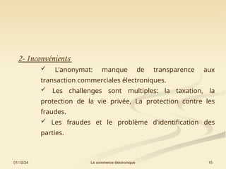 01/12/24 15
Le commerce électronique
2- Inconvénients
 L’anonymat: manque de transparence aux
transaction commerciales électroniques.
 Les challenges sont multiples: la taxation, la
protection de la vie privée, La protection contre les
fraudes.
 Les fraudes et le problème d’identification des
parties.
 
