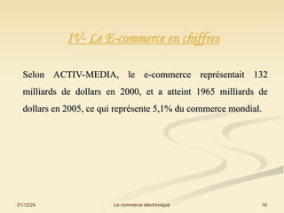01/12/24 16
Le commerce électronique
IV- Le E-commerce en chiffres
Selon ACTIV-MEDIA, le e-commerce représentait 132
Selon ACTIV-MEDIA, le e-commerce représentait 132
milliards de dollars en 2000, et a atteint 1965 milliards de
milliards de dollars en 2000, et a atteint 1965 milliards de
dollars en 2005, ce qui représente 5,1% du commerce mondial.
dollars en 2005, ce qui représente 5,1% du commerce mondial.
 