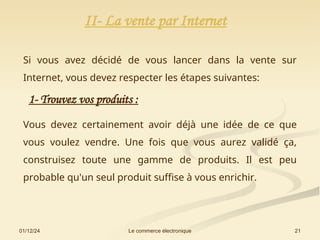 01/12/24 21
Le commerce électronique
II- La vente par Internet
Si vous avez décidé de vous lancer dans la vente sur
Internet, vous devez respecter les étapes suivantes:
1- Trouvez vos produits :
Vous devez certainement avoir déjà une idée de ce que
vous voulez vendre. Une fois que vous aurez validé ça,
construisez toute une gamme de produits. Il est peu
probable qu'un seul produit suffise à vous enrichir.
 