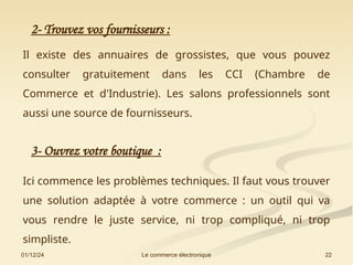 01/12/24 22
Le commerce électronique
2- Trouvez vos fournisseurs :
Il existe des annuaires de grossistes, que vous pouvez
consulter gratuitement dans les CCI (Chambre de
Commerce et d'Industrie). Les salons professionnels sont
aussi une source de fournisseurs.
3- Ouvrez votre boutique :
Ici commence les problèmes techniques. Il faut vous trouver
une solution adaptée à votre commerce : un outil qui va
vous rendre le juste service, ni trop compliqué, ni trop
simpliste.
 