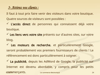 01/12/24 24
Le commerce électronique
5- Attirez vos clients :
Il faut à tout prix faire venir des visiteurs dans votre boutique.
Quatre sources de visiteurs sont possibles :
 L'accès direct
L'accès direct de personnes qui connaissent déjà votre
boutique.
 Les liens vers votre site
Les liens vers votre site présents sur d'autres sites, sur votre
blog.
 Les moteurs de recherche
Les moteurs de recherche, et particulièrement Google,
seront probablement vos premiers fournisseurs de clients ! Le
référencement est donc particulièrement à soigner.
 La publicité
La publicité, depuis les AdWord de Google, la publicité sur
Internet est devenu abordable, y compris pour les petits
commerçants.
 