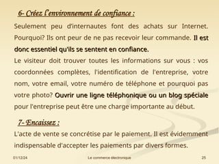 01/12/24 25
Le commerce électronique
6- Créez l’environnement de confiance :
Seulement peu d’internautes font des achats sur Internet.
Pourquoi? Ils ont peur de ne pas recevoir leur commande. Il est
Il est
donc essentiel qu'ils se sentent en confiance.
donc essentiel qu'ils se sentent en confiance.
Le visiteur doit trouver toutes les informations sur vous : vos
coordonnées complètes, l'identification de l'entreprise, votre
nom, votre email, votre numéro de téléphone et pourquoi pas
votre photo? Ouvrir une ligne téléphonique ou un blog spéciale
Ouvrir une ligne téléphonique ou un blog spéciale
pour l'entreprise peut être une charge importante au début.
7- Encaissez :
L'acte de vente se concrétise par le paiement. Il est évidemment
indispensable d'accepter les paiements par divers formes.
 