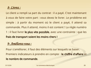 01/12/24 26
Le commerce électronique
8- Livrez :
Le client a rempli sa part du contrat : il a payé. C'est maintenant
à vous de faire votre part : vous devez le livrer. Le problème est
simple : à partir du moment où le client a payé, il attend sa
commande. Plus il attend, moins il est content ! La règle numéro
1 : il faut livrer le plus vite possible
le plus vite possible, avec une contrainte : que les
frais de transport soient les moins chers !
frais de transport soient les moins chers !
9- Améliorez-vous :
Pour s'améliorer, il faut des éléments sur lesquels se baser.
Premiers indicateurs à prendre en compte : le chiffre d'affaire
le chiffre d'affaire et
le
le nombre de commande
nombre de commande.
 