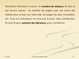 01/12/24 27
Le commerce électronique
Deuxième indicateur à suivre : le nombre de visiteurs
nombre de visiteurs. Et tout ce
qui tourne autour : le nombre de pages vues, les mots clés
utilisés pour arriver sur votre site, les pages les plus consultées,
etc. Tous ces indicateurs ne sont pas là pour votre satisfaction.
Ils sont là pour prendre des décisions,
prendre des décisions, pour s’améliorer.
 