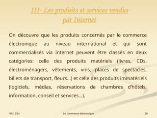 01/12/24 28
Le commerce électronique
III- Les produits et services vendus
par Internet
On découvre que les produits concernés par le commerce
électronique au niveau international et qui sont
commercialisés via Internet peuvent être classés en deux
catégories: celle des produits matériels (livres, CDs,
électroménagers, vêtements, vins, places de spectacles,
billets de transport, fleurs…) et celle des produits immatériels
(logiciels, médias, réservations de chambres d’hôtels,
information, conseil et services…).
 