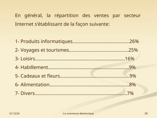 01/12/24 29
Le commerce électronique
En général, la répartition des ventes par secteur
Internet s’établissant de la façon suivante:
1- Produits informatiques………………………………………26%
2- Voyages et tourismes………………………………………..25%
3- Loisirs……………………………………………………………..16%
4- Habillement……………………………………………………….9%
5- Cadeaux et fleurs……………………………………………….9%
6- Alimentation………………………………………………………8%
7- Divers……………………………………………………………….7%
 
