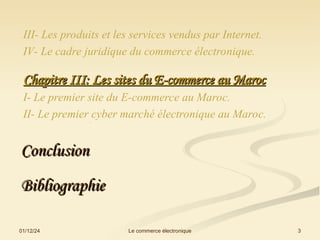 III- Les produits et les services vendus par Internet.
IV- Le cadre juridique du commerce électronique.
Chapitre III: Les sites du E-commerce au Maroc
Chapitre III: Les sites du E-commerce au Maroc
I- Le premier site du E-commerce au Maroc.
II- Le premier cyber marché électronique au Maroc.
.
Conclusion
Conclusion
01/12/24 3
Le commerce électronique
Bibliographie
Bibliographie
 