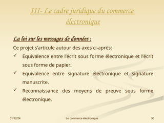 01/12/24 30
Le commerce électronique
III- Le cadre juridique du commerce
électronique
La loi sur les messages de données :
Ce projet s’articule autour des axes ci-après:
 Equivalence entre l’écrit sous forme électronique et l’écrit
sous forme de papier.
 Equivalence entre signature électronique et signature
manuscrite.
 Reconnaissance des moyens de preuve sous forme
électronique.
 