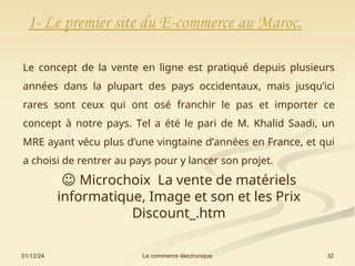 01/12/24 32
Le commerce électronique
Le concept de la vente en ligne est pratiqué depuis plusieurs
années dans la plupart des pays occidentaux, mais jusqu’ici
rares sont ceux qui ont osé franchir le pas et importer ce
concept à notre pays. Tel a été le pari de M. Khalid Saadi, un
MRE ayant vécu plus d’une vingtaine d’années en France, et qui
a choisi de rentrer au pays pour y lancer son projet.
I- Le premier site du E-commerce au Maroc.
☺ Microchoix La vente de matériels
informatique, Image et son et les Prix
Discount_.htm
 