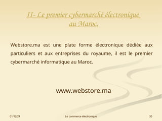01/12/24 33
Le commerce électronique
II- Le premier cybermarché électronique
au Maroc.
Webstore.ma est une plate forme électronique dédiée aux
particuliers et aux entreprises du royaume, il est le premier
cybermarché informatique au Maroc.
www.webstore.ma
 