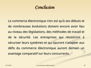 01/12/24 34
Le commerce électronique
Conclusion
Conclusion
Le commerce électronique n’en est qu’à ses débuts et
Le commerce électronique n’en est qu’à ses débuts et
de nombreuses évolutions doivent encore avoir lieu
de nombreuses évolutions doivent encore avoir lieu
au niveau des législations, des méthodes de travail et
au niveau des législations, des méthodes de travail et
de la sécurité. Les entreprises qui réussiront à
de la sécurité. Les entreprises qui réussiront à
sécuriser leurs systèmes et qui sauront s’adapter aux
sécuriser leurs systèmes et qui sauront s’adapter aux
défis du commerce électronique auront demain un
défis du commerce électronique auront demain un
avantage comparatif sur leurs concurrents.
avantage comparatif sur leurs concurrents.
 