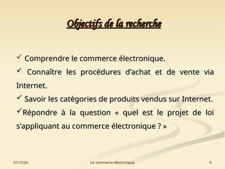 Objectifs de la recherche
Objectifs de la recherche
01/12/24 4
Le commerce électronique
 Comprendre le commerce électronique.
Comprendre le commerce électronique.
 Connaître les procédures d’achat et de vente via
Connaître les procédures d’achat et de vente via
Internet.
Internet.
 Savoir les catégories de produits vendus sur Internet.
Savoir les catégories de produits vendus sur Internet.
Répondre à la question « quel est le projet de loi
Répondre à la question « quel est le projet de loi
s’appliquant au commerce électronique ? »
s’appliquant au commerce électronique ? »
 