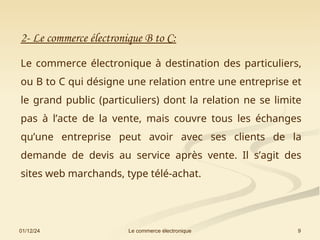 01/12/24 9
Le commerce électronique
2- Le commerce électronique B to C:
Le commerce électronique à destination des particuliers,
ou B to C qui désigne une relation entre une entreprise et
le grand public (particuliers) dont la relation ne se limite
pas à l’acte de la vente, mais couvre tous les échanges
qu’une entreprise peut avoir avec ses clients de la
demande de devis au service après vente. Il s’agit des
sites web marchands, type télé-achat.
 