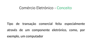 Comércio Eletrónico - Conceito
Tipo de transação comercial feita especialmente
através de um componente eletrónico, como, por
exemplo, um computador
 