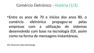 Comércio Eletrónico - História (1/3)
•Entre os anos de 70 e inícios dos anos 80, o
comércio eletrónico propagou-se pelas
empresas com a utilização de sistemas
desenvolvido com base na tecnologia EDI, assim
como na forma de mensagens instantâneas.
EDI: Electronic Data Interchange
 