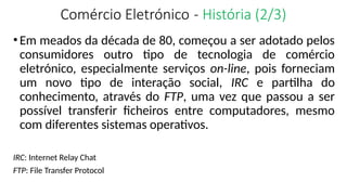Comércio Eletrónico - História (2/3)
•Em meados da década de 80, começou a ser adotado pelos
consumidores outro tipo de tecnologia de comércio
eletrónico, especialmente serviços on-line, pois forneciam
um novo tipo de interação social, IRC e partilha do
conhecimento, através do FTP, uma vez que passou a ser
possível transferir ficheiros entre computadores, mesmo
com diferentes sistemas operativos.
IRC: Internet Relay Chat
FTP: File Transfer Protocol
 