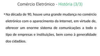 Comércio Eletrónico - História (3/3)
•Na década de 90, houve uma grande mudança no comércio
eletrónico com o aparecimento da Internet, em virtude de,
oferecer um enorme sistema de comunicações a todo o
tipo de empresas e instituições, bem como à generalidade
dos cidadãos.
 