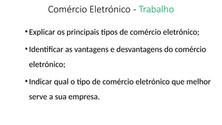 Comércio Eletrónico - Trabalho
•Explicar os principais tipos de comércio eletrónico;
•Identificar as vantagens e desvantagens do comércio
eletrónico;
•Indicar qual o tipo de comércio eletrónico que melhor
serve a sua empresa.
 