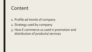 Content
1. Profile ad trends of company
2. Strategy used by company
3. How E commerce us used in promotion and
distribution of products/ services