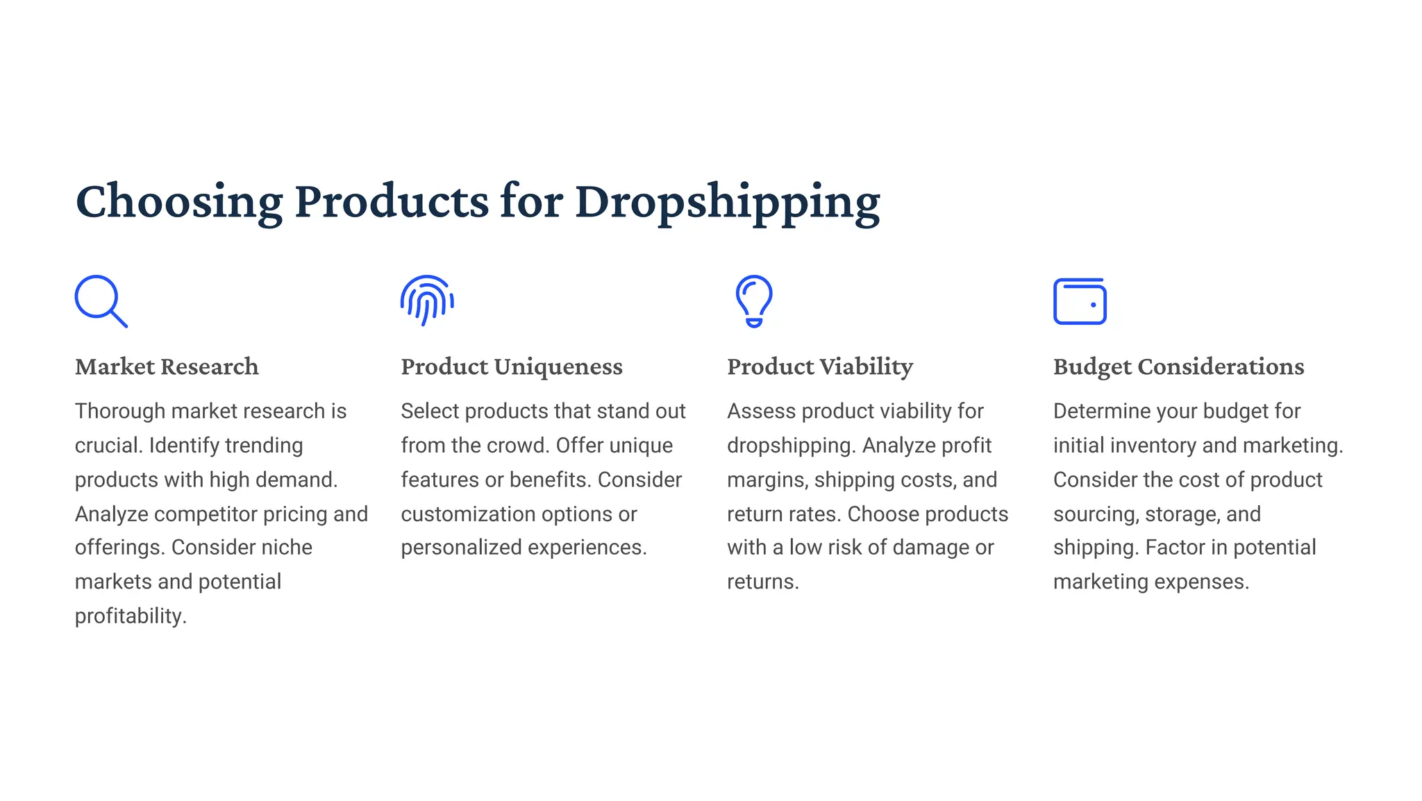 Choosing Products for Dropshipping
Market Research
Thorough market research is
crucial. Identify trending
products with high demand.
Analyze competitor pricing and
offerings. Consider niche
markets and potential
profitability.
Product Uniqueness
Select products that stand out
from the crowd. Offer unique
features or benefits. Consider
customization options or
personalized experiences.
Product Viability
Assess product viability for
dropshipping. Analyze profit
margins, shipping costs, and
return rates. Choose products
with a low risk of damage or
returns.
Budget Considerations
Determine your budget for
initial inventory and marketing.
Consider the cost of product
sourcing, storage, and
shipping. Factor in potential
marketing expenses.
 