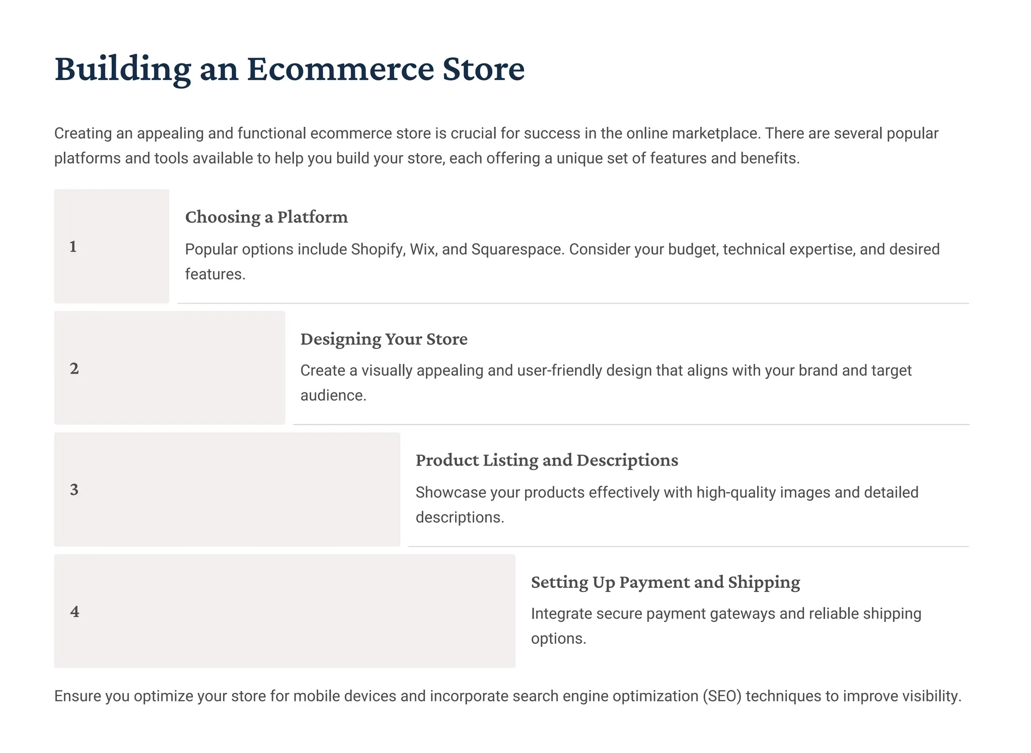 Building an Ecommerce Store
Creating an appealing and functional ecommerce store is crucial for success in the online marketplace. There are several popular
platforms and tools available to help you build your store, each offering a unique set of features and benefits.
1
Choosing a Platform
Popular options include Shopify, Wix, and Squarespace. Consider your budget, technical expertise, and desired
features.
2
Designing Your Store
Create a visually appealing and user-friendly design that aligns with your brand and target
audience.
3
Product Listing and Descriptions
Showcase your products effectively with high-quality images and detailed
descriptions.
4
Setting Up Payment and Shipping
Integrate secure payment gateways and reliable shipping
options.
Ensure you optimize your store for mobile devices and incorporate search engine optimization (SEO) techniques to improve visibility.
 