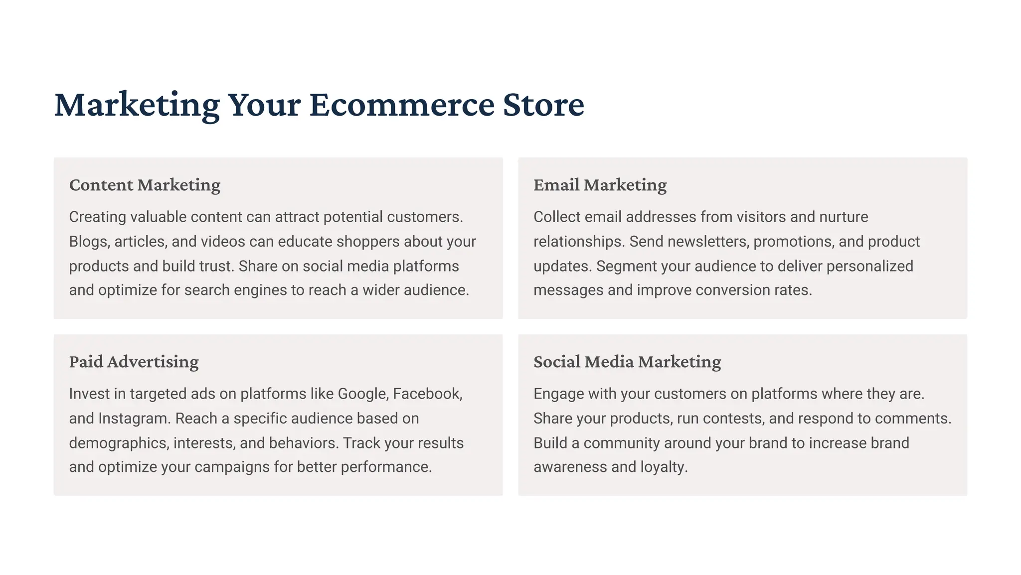Marketing Your Ecommerce Store
Content Marketing
Creating valuable content can attract potential customers.
Blogs, articles, and videos can educate shoppers about your
products and build trust. Share on social media platforms
and optimize for search engines to reach a wider audience.
Email Marketing
Collect email addresses from visitors and nurture
relationships. Send newsletters, promotions, and product
updates. Segment your audience to deliver personalized
messages and improve conversion rates.
Paid Advertising
Invest in targeted ads on platforms like Google, Facebook,
and Instagram. Reach a specific audience based on
demographics, interests, and behaviors. Track your results
and optimize your campaigns for better performance.
Social Media Marketing
Engage with your customers on platforms where they are.
Share your products, run contests, and respond to comments.
Build a community around your brand to increase brand
awareness and loyalty.
 
