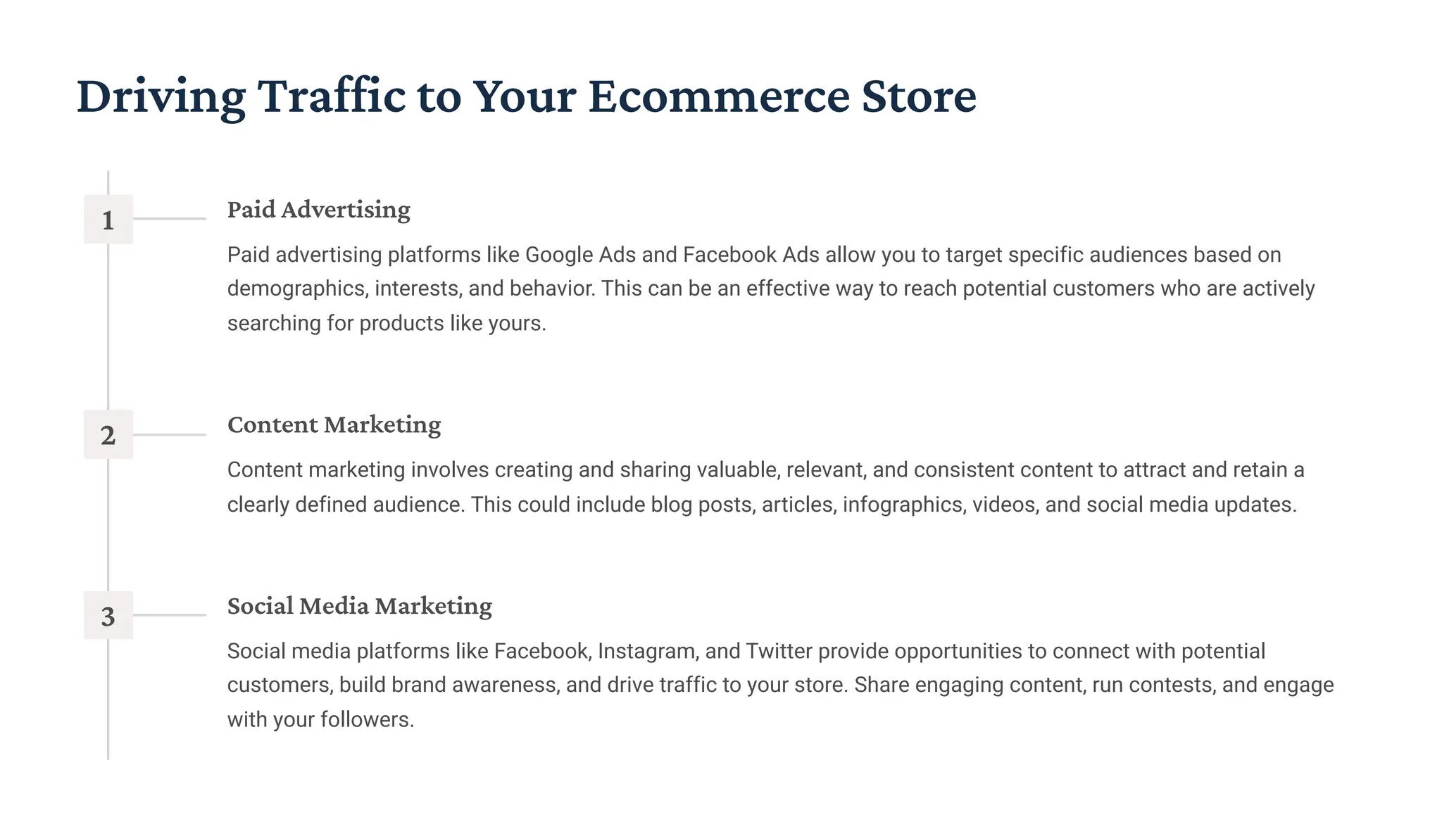 Driving Traffic to Your Ecommerce Store
1 Paid Advertising
Paid advertising platforms like Google Ads and Facebook Ads allow you to target specific audiences based on
demographics, interests, and behavior. This can be an effective way to reach potential customers who are actively
searching for products like yours.
2 Content Marketing
Content marketing involves creating and sharing valuable, relevant, and consistent content to attract and retain a
clearly defined audience. This could include blog posts, articles, infographics, videos, and social media updates.
3 Social Media Marketing
Social media platforms like Facebook, Instagram, and Twitter provide opportunities to connect with potential
customers, build brand awareness, and drive traffic to your store. Share engaging content, run contests, and engage
with your followers.
 
