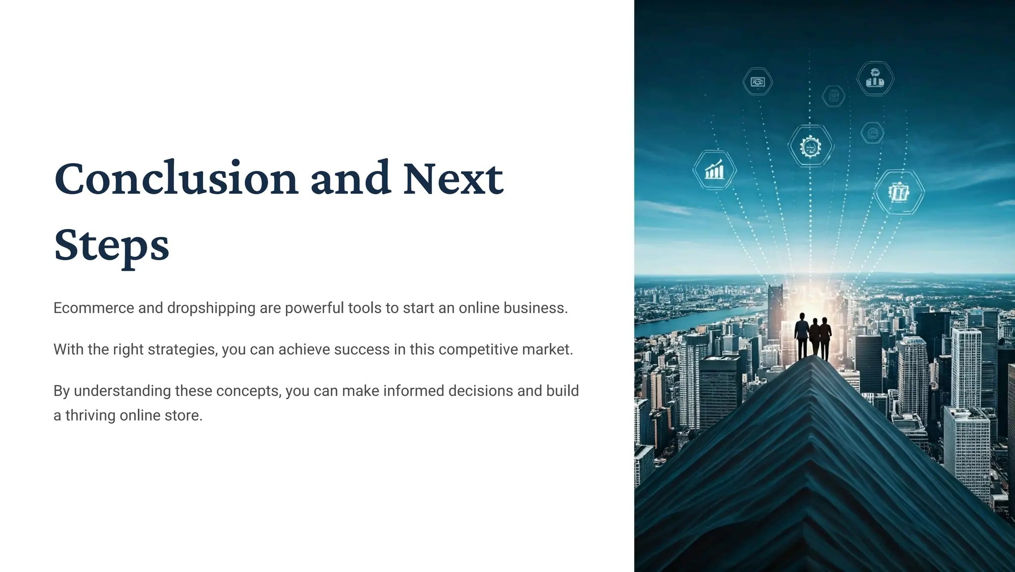 Conclusion and Next
Steps
Ecommerce and dropshipping are powerful tools to start an online business.
With the right strategies, you can achieve success in this competitive market.
By understanding these concepts, you can make informed decisions and build
a thriving online store.
 