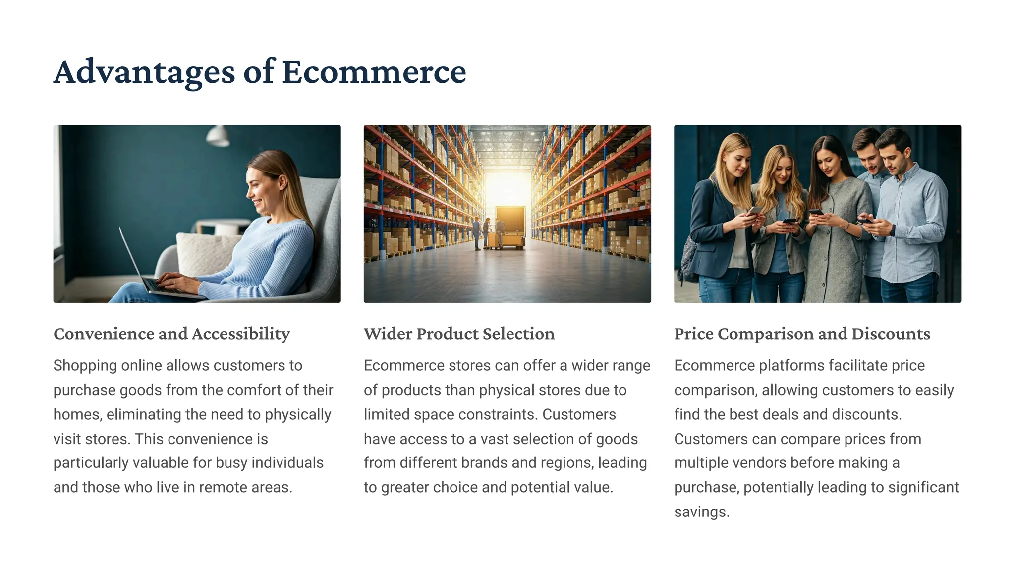Advantages of Ecommerce
Convenience and Accessibility
Shopping online allows customers to
purchase goods from the comfort of their
homes, eliminating the need to physically
visit stores. This convenience is
particularly valuable for busy individuals
and those who live in remote areas.
Wider Product Selection
Ecommerce stores can offer a wider range
of products than physical stores due to
limited space constraints. Customers
have access to a vast selection of goods
from different brands and regions, leading
to greater choice and potential value.
Price Comparison and Discounts
Ecommerce platforms facilitate price
comparison, allowing customers to easily
find the best deals and discounts.
Customers can compare prices from
multiple vendors before making a
purchase, potentially leading to significant
savings.
 
