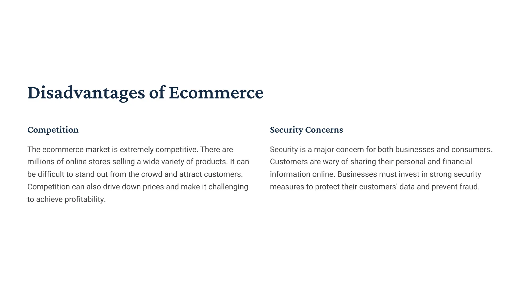 Disadvantages of Ecommerce
Competition
The ecommerce market is extremely competitive. There are
millions of online stores selling a wide variety of products. It can
be difficult to stand out from the crowd and attract customers.
Competition can also drive down prices and make it challenging
to achieve profitability.
Security Concerns
Security is a major concern for both businesses and consumers.
Customers are wary of sharing their personal and financial
information online. Businesses must invest in strong security
measures to protect their customers' data and prevent fraud.
 