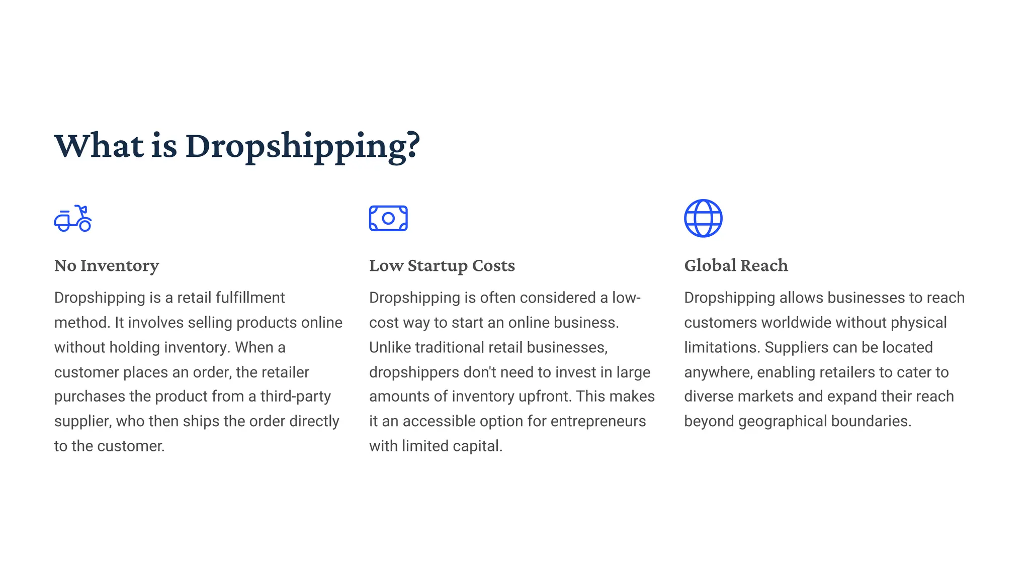 What is Dropshipping?
No Inventory
Dropshipping is a retail fulfillment
method. It involves selling products online
without holding inventory. When a
customer places an order, the retailer
purchases the product from a third-party
supplier, who then ships the order directly
to the customer.
Low Startup Costs
Dropshipping is often considered a low-
cost way to start an online business.
Unlike traditional retail businesses,
dropshippers don't need to invest in large
amounts of inventory upfront. This makes
it an accessible option for entrepreneurs
with limited capital.
Global Reach
Dropshipping allows businesses to reach
customers worldwide without physical
limitations. Suppliers can be located
anywhere, enabling retailers to cater to
diverse markets and expand their reach
beyond geographical boundaries.
 