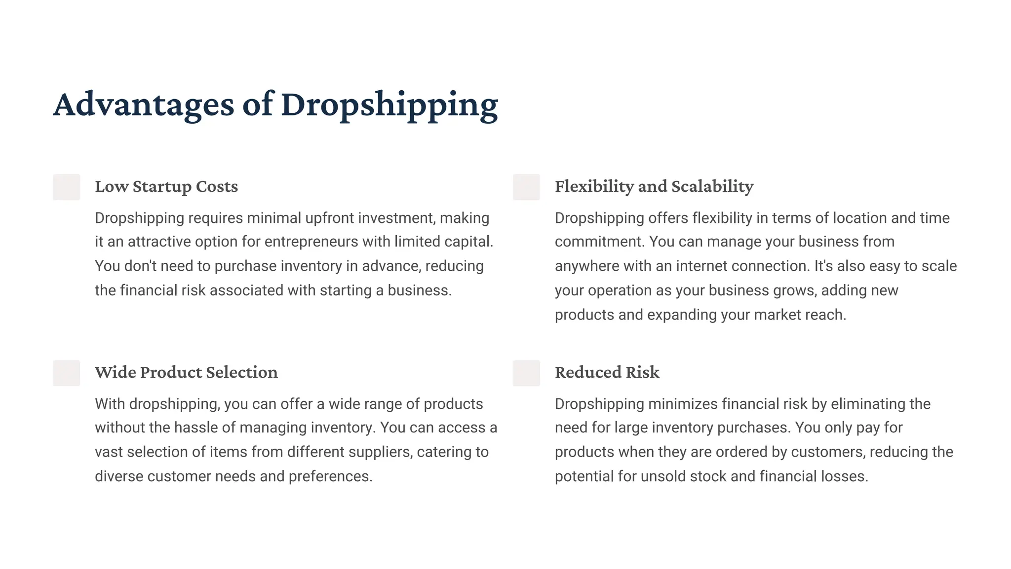 Advantages of Dropshipping
Low Startup Costs
Dropshipping requires minimal upfront investment, making
it an attractive option for entrepreneurs with limited capital.
You don't need to purchase inventory in advance, reducing
the financial risk associated with starting a business.
Flexibility and Scalability
Dropshipping offers flexibility in terms of location and time
commitment. You can manage your business from
anywhere with an internet connection. It's also easy to scale
your operation as your business grows, adding new
products and expanding your market reach.
Wide Product Selection
With dropshipping, you can offer a wide range of products
without the hassle of managing inventory. You can access a
vast selection of items from different suppliers, catering to
diverse customer needs and preferences.
Reduced Risk
Dropshipping minimizes financial risk by eliminating the
need for large inventory purchases. You only pay for
products when they are ordered by customers, reducing the
potential for unsold stock and financial losses.
 