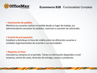 Ecommerce B2B Funcionalidad Completa
• Autorización de pedidos
Mientras tus usuarios realizan el pedido desde su lugar de trabajo, tus
administradores consultan los pedidos, autorizan o cancelan las solicitudes
• Control de presupuestos
Establece y distribuye la línea de crédito entre los diferentes usuarios o
unidades organizacionales de acuerdo a sus necesidades
• Reportes en línea
Consulta tus compras en el período. Tienes la información disponible a nivel
empresa, centro de costo, dirección de entrega, usuario o productos
 