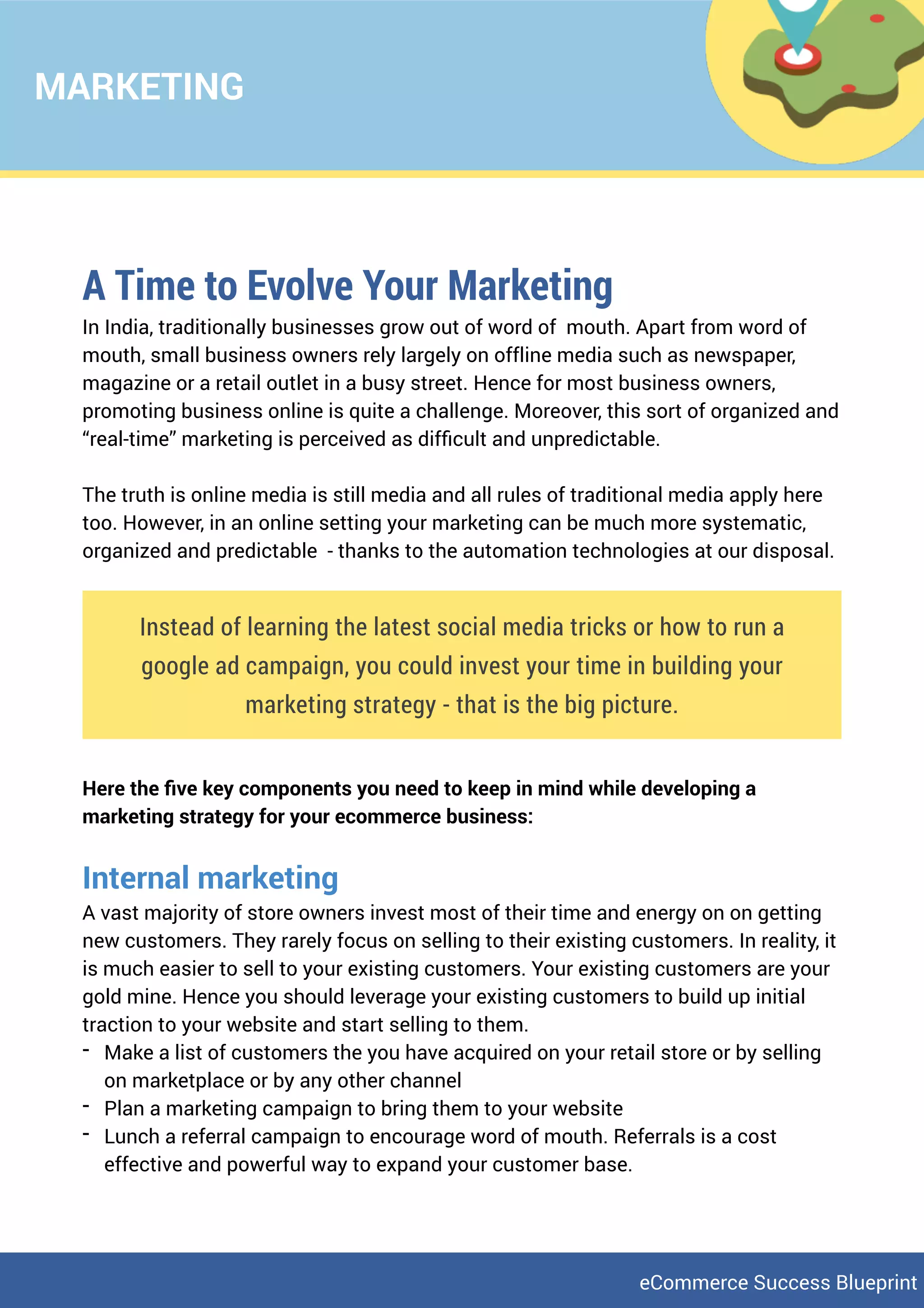 MARKETING
A Time to Evolve Your Marketing
In India, traditionally businesses grow out of word of mouth. Apart from word of
mouth, small business owners rely largely on offline media such as newspaper,
magazine or a retail outlet in a busy street. Hence for most business owners,
promoting business online is quite a challenge. Moreover, this sort of organized and
“real-time” marketing is perceived as difﬁcult and unpredictable.
The truth is online media is still media and all rules of traditional media apply here
too. However, in an online setting your marketing can be much more systematic,
organized and predictable - thanks to the automation technologies at our disposal.
Instead of learning the latest social media tricks or how to run a
google ad campaign, you could invest your time in building your
marketing strategy - that is the big picture.
Here the ﬁve key components you need to keep in mind while developing a
marketing strategy for your ecommerce business:
Internal marketing
A vast majority of store owners invest most of their time and energy on on getting
new customers. They rarely focus on selling to their existing customers. In reality, it
is much easier to sell to your existing customers. Your existing customers are your
gold mine. Hence you should leverage your existing customers to build up initial
traction to your website and start selling to them.
- Make a list of customers the you have acquired on your retail store or by selling
on marketplace or by any other channel
- Plan a marketing campaign to bring them to your website
- Lunch a referral campaign to encourage word of mouth. Referrals is a cost
effective and powerful way to expand your customer base.
eCommerce Success Blueprint
 