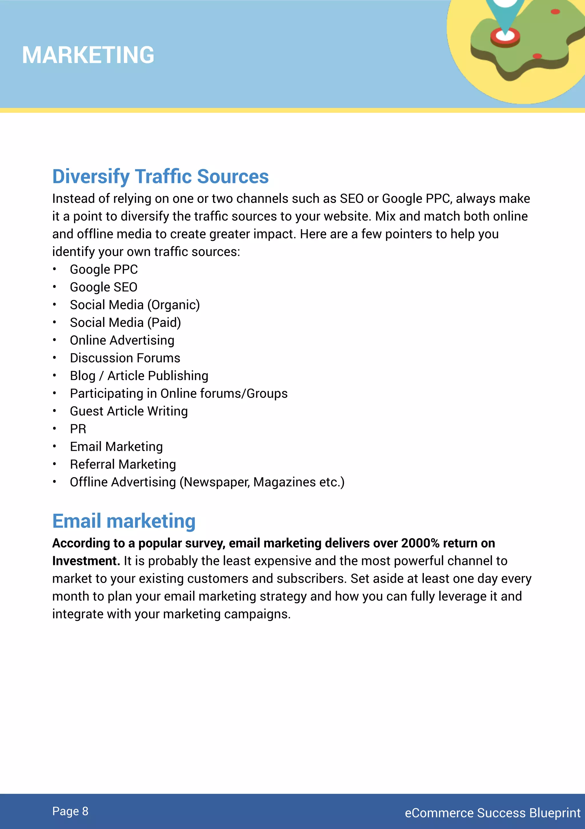 MARKETING
Diversify Trafﬁc Sources
Instead of relying on one or two channels such as SEO or Google PPC, always make
it a point to diversify the trafﬁc sources to your website. Mix and match both online
and offline media to create greater impact. Here are a few pointers to help you
identify your own trafﬁc sources:
• Google PPC
• Google SEO
• Social Media (Organic)
• Social Media (Paid)
• Online Advertising
• Discussion Forums
• Blog / Article Publishing
• Participating in Online forums/Groups
• Guest Article Writing
• PR
• Email Marketing
• Referral Marketing
• Offline Advertising (Newspaper, Magazines etc.)
Email marketing
According to a popular survey, email marketing delivers over 2000% return on
Investment. It is probably the least expensive and the most powerful channel to
market to your existing customers and subscribers. Set aside at least one day every
month to plan your email marketing strategy and how you can fully leverage it and
integrate with your marketing campaigns.
eCommerce Success BlueprintPage 8
 
