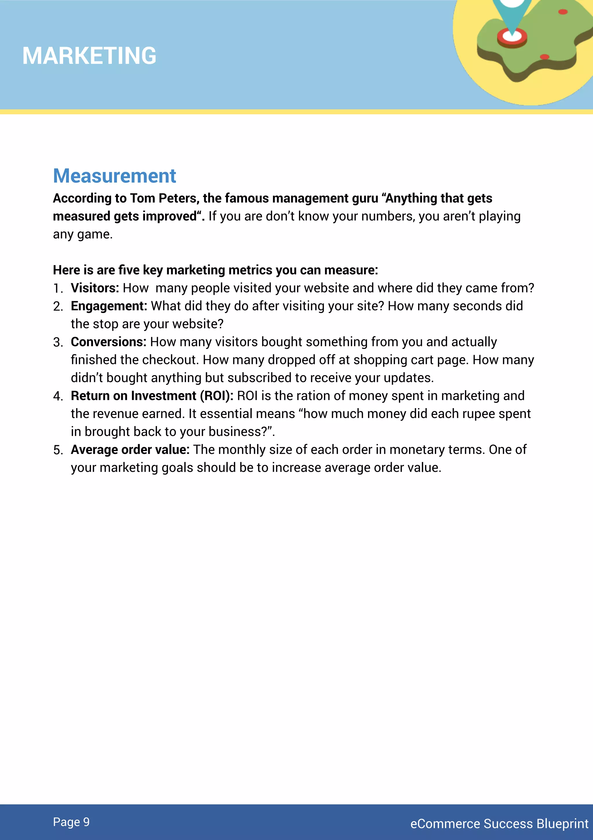 Measurement
According to Tom Peters, the famous management guru “Anything that gets
measured gets improved“. If you are don’t know your numbers, you aren’t playing
any game.
Here is are ﬁve key marketing metrics you can measure:
1. Visitors: How many people visited your website and where did they came from?
2. Engagement: What did they do after visiting your site? How many seconds did
the stop are your website?
3. Conversions: How many visitors bought something from you and actually
ﬁnished the checkout. How many dropped off at shopping cart page. How many
didn’t bought anything but subscribed to receive your updates.
4. Return on Investment (ROI): ROI is the ration of money spent in marketing and
the revenue earned. It essential means “how much money did each rupee spent
in brought back to your business?”.
5. Average order value: The monthly size of each order in monetary terms. One of
your marketing goals should be to increase average order value.
MARKETING
eCommerce Success BlueprintPage 9
 