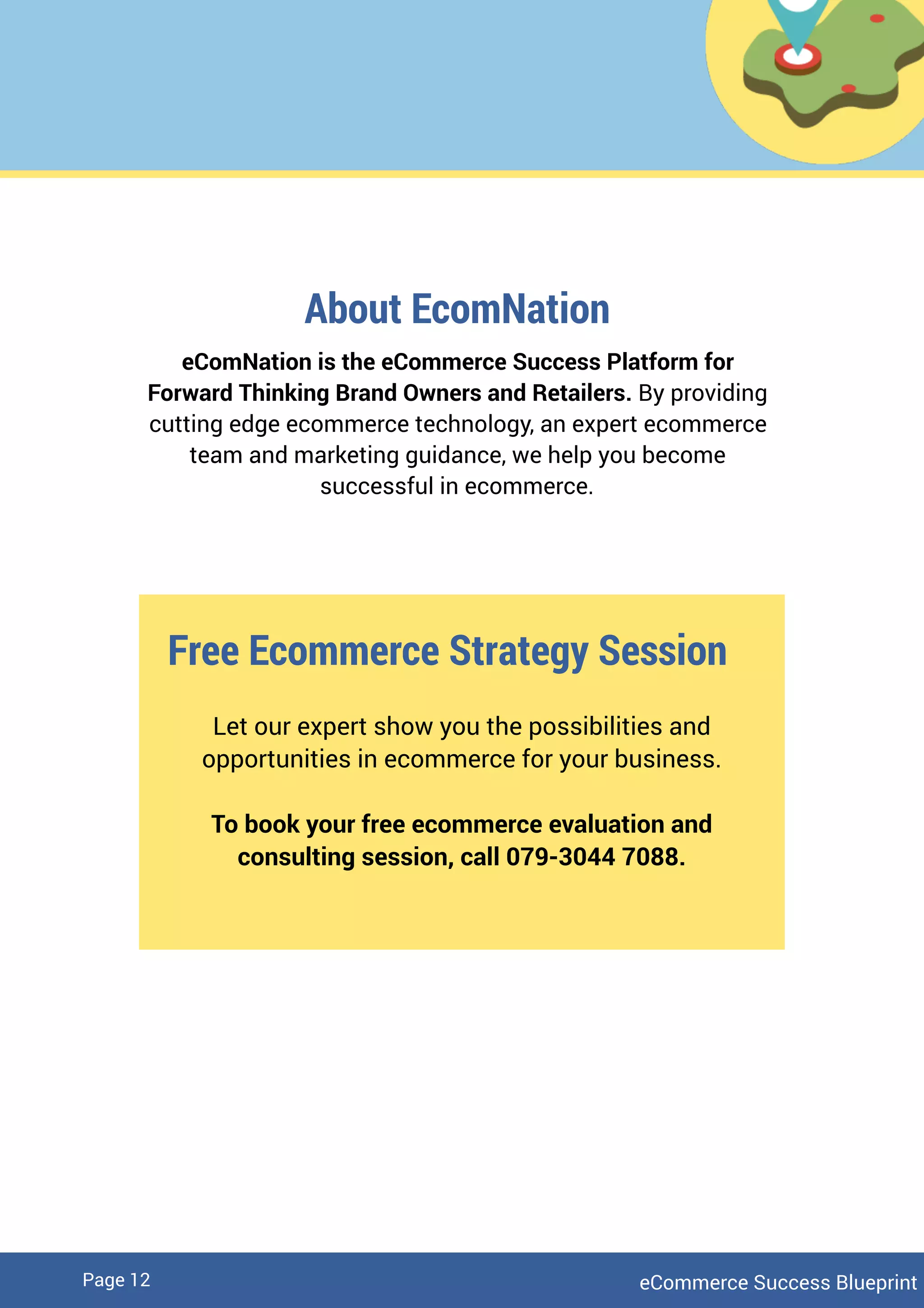 eCommerce Success BlueprintPage 12
About EcomNation
eComNation is the eCommerce Success Platform for
Forward Thinking Brand Owners and Retailers. By providing
cutting edge ecommerce technology, an expert ecommerce
team and marketing guidance, we help you become
successful in ecommerce.
Free Ecommerce Strategy Session
Let our expert show you the possibilities and
opportunities in ecommerce for your business.
To book your free ecommerce evaluation and
consulting session, call 079-3044 7088.
 