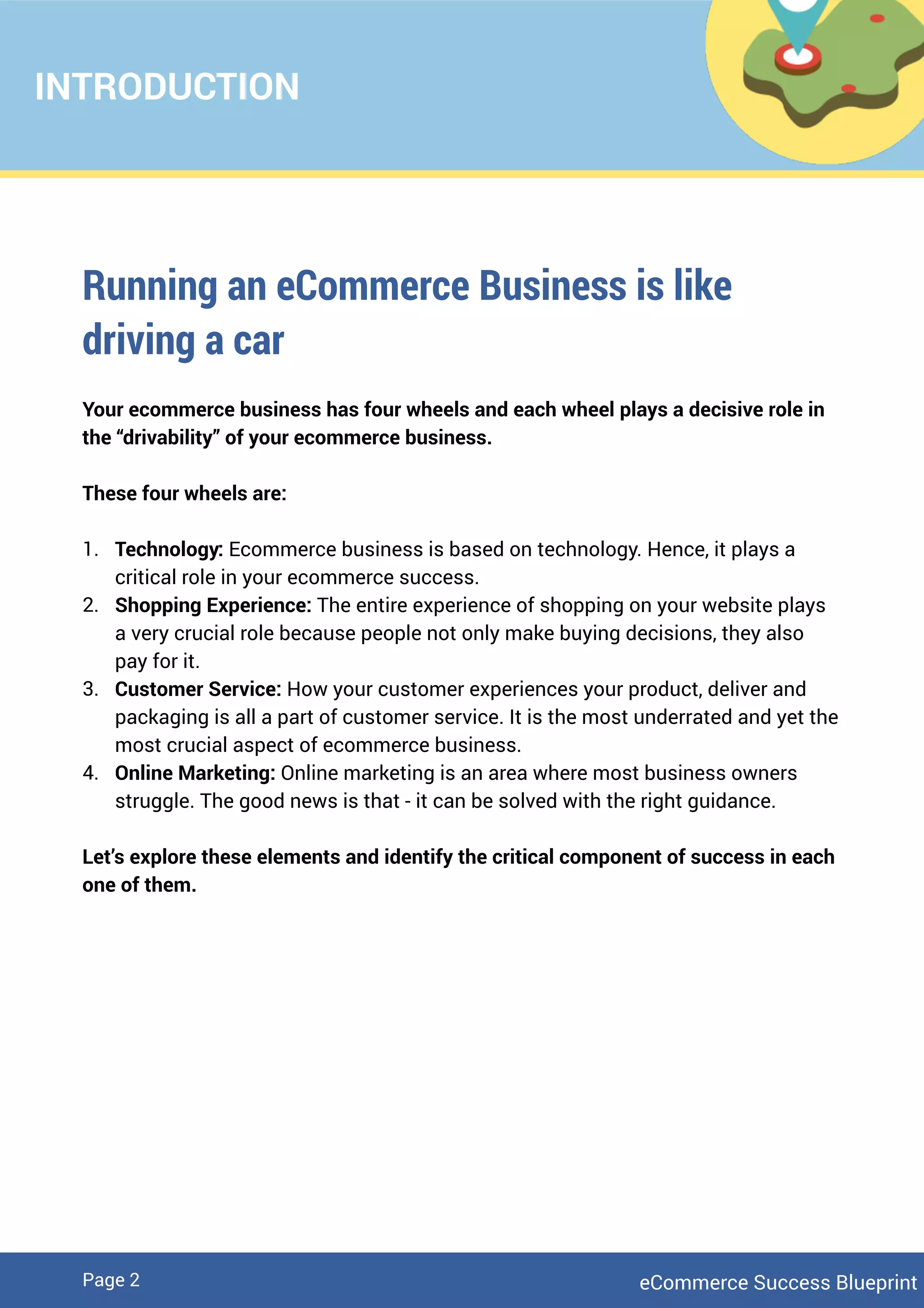 INTRODUCTION
Running an eCommerce Business is like
driving a car
Your ecommerce business has four wheels and each wheel plays a decisive role in
the “drivability” of your ecommerce business.
These four wheels are:
1. Technology: Ecommerce business is based on technology. Hence, it plays a
critical role in your ecommerce success.
2. Shopping Experience: The entire experience of shopping on your website plays
a very crucial role because people not only make buying decisions, they also
pay for it.
3. Customer Service: How your customer experiences your product, deliver and
packaging is all a part of customer service. It is the most underrated and yet the
most crucial aspect of ecommerce business.
4. Online Marketing: Online marketing is an area where most business owners
struggle. The good news is that - it can be solved with the right guidance.
Let’s explore these elements and identify the critical component of success in each
one of them.
eCommerce Success BlueprintPage 2
 