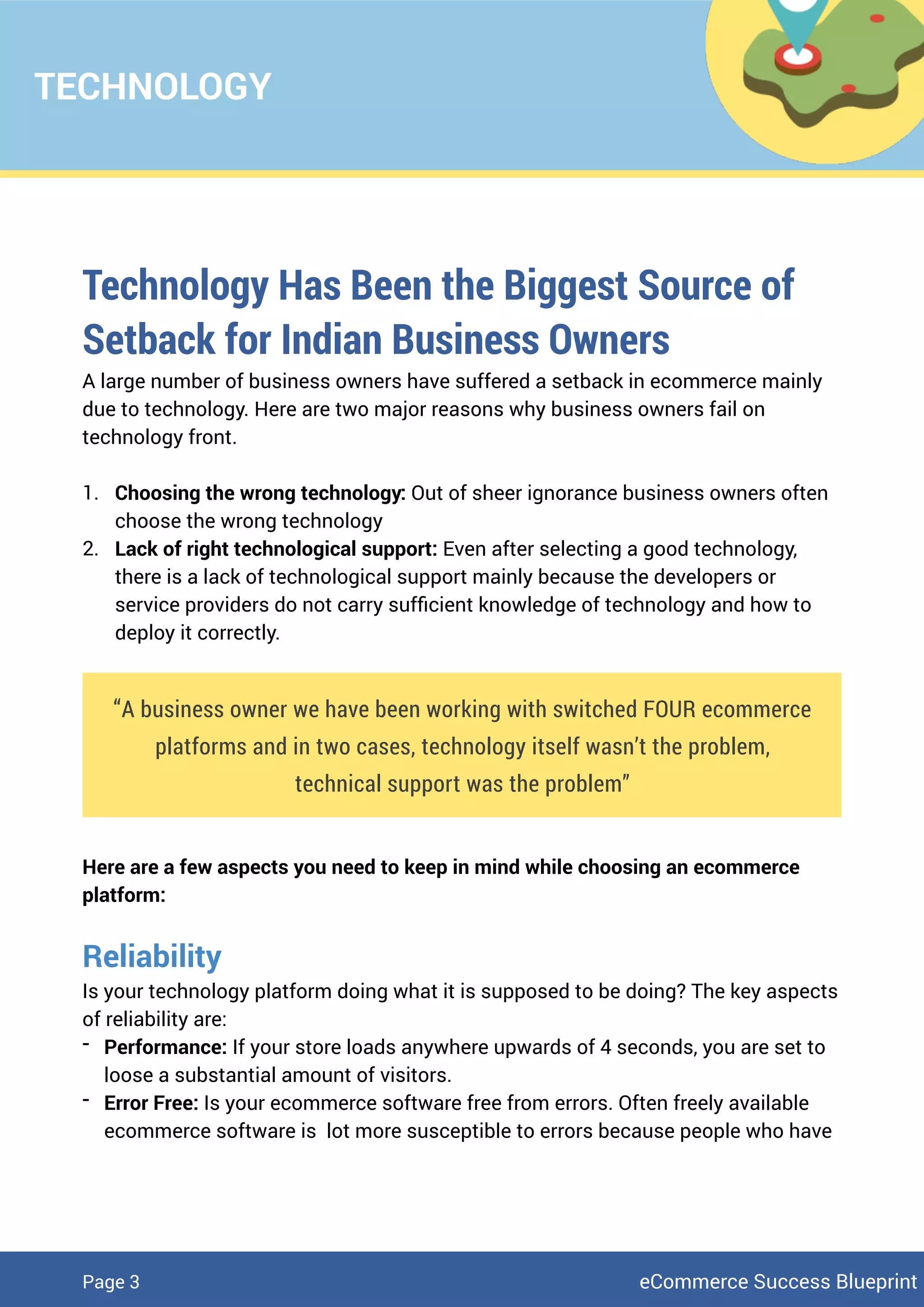 TECHNOLOGY
Technology Has Been the Biggest Source of
Setback for Indian Business Owners
A large number of business owners have suffered a setback in ecommerce mainly
due to technology. Here are two major reasons why business owners fail on
technology front.
1. Choosing the wrong technology: Out of sheer ignorance business owners often
choose the wrong technology
2. Lack of right technological support: Even after selecting a good technology,
there is a lack of technological support mainly because the developers or
service providers do not carry sufﬁcient knowledge of technology and how to
deploy it correctly.
“A business owner we have been working with switched FOUR ecommerce
platforms and in two cases, technology itself wasn’t the problem,
technical support was the problem”
Here are a few aspects you need to keep in mind while choosing an ecommerce
platform:
Reliability
Is your technology platform doing what it is supposed to be doing? The key aspects
of reliability are:
- Performance: If your store loads anywhere upwards of 4 seconds, you are set to
loose a substantial amount of visitors.
- Error Free: Is your ecommerce software free from errors. Often freely available
ecommerce software is lot more susceptible to errors because people who have
eCommerce Success BlueprintPage 3
 