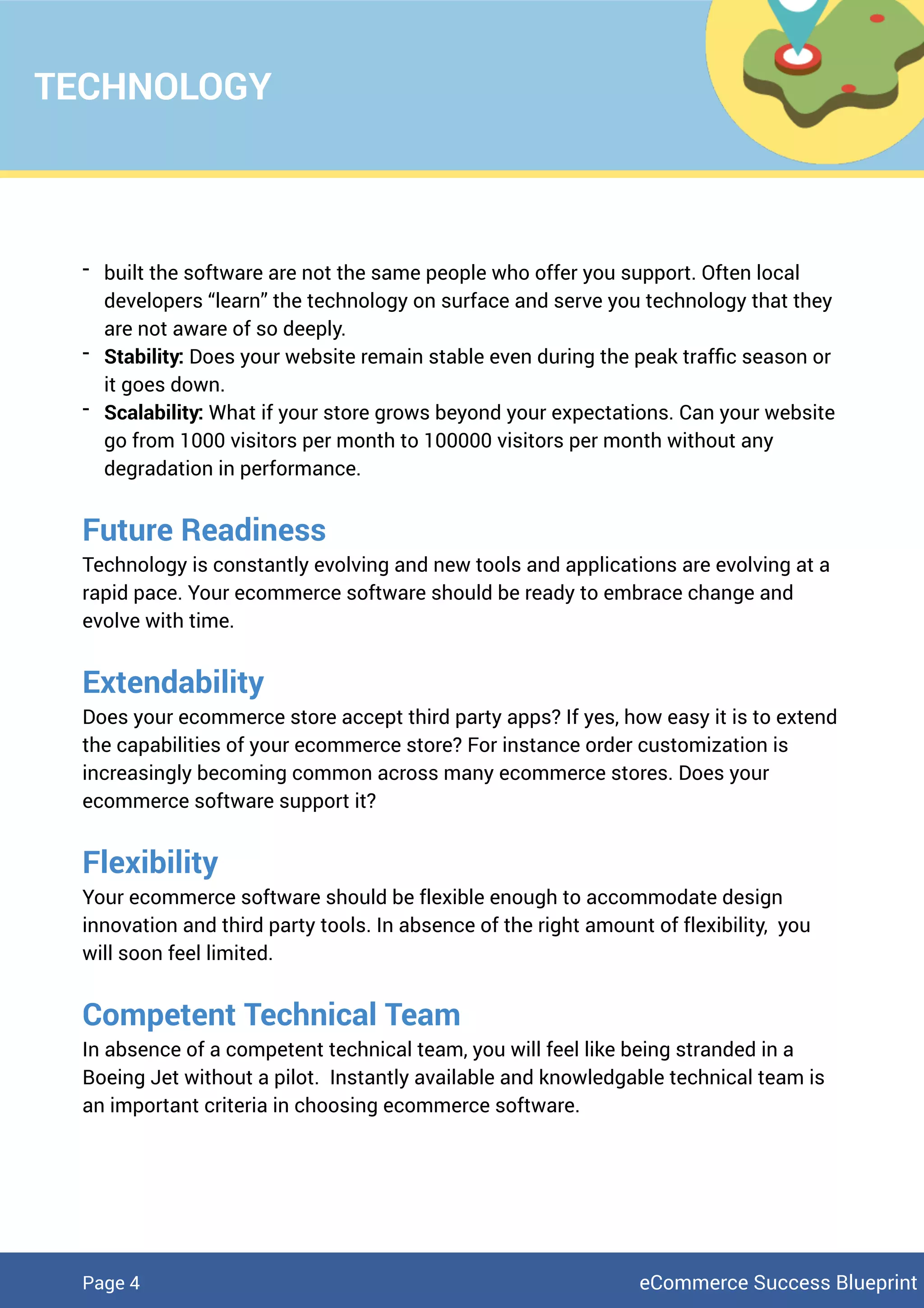 TECHNOLOGY
- built the software are not the same people who offer you support. Often local
developers “learn” the technology on surface and serve you technology that they
are not aware of so deeply.
- Stability: Does your website remain stable even during the peak trafﬁc season or
it goes down.
- Scalability: What if your store grows beyond your expectations. Can your website
go from 1000 visitors per month to 100000 visitors per month without any
degradation in performance.
Future Readiness
Technology is constantly evolving and new tools and applications are evolving at a
rapid pace. Your ecommerce software should be ready to embrace change and
evolve with time.
Extendability
Does your ecommerce store accept third party apps? If yes, how easy it is to extend
the capabilities of your ecommerce store? For instance order customization is
increasingly becoming common across many ecommerce stores. Does your
ecommerce software support it?
Flexibility
Your ecommerce software should be flexible enough to accommodate design
innovation and third party tools. In absence of the right amount of flexibility, you
will soon feel limited.
Competent Technical Team
In absence of a competent technical team, you will feel like being stranded in a
Boeing Jet without a pilot. Instantly available and knowledgable technical team is
an important criteria in choosing ecommerce software.
eCommerce Success BlueprintPage 4
 