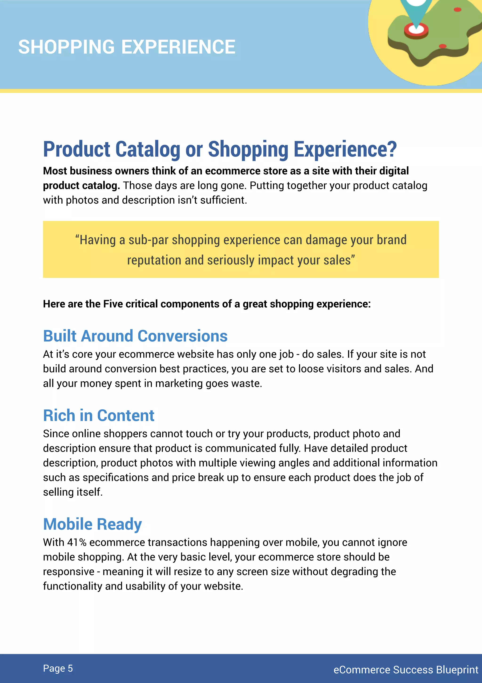 SHOPPING EXPERIENCE
Product Catalog or Shopping Experience?
Most business owners think of an ecommerce store as a site with their digital
product catalog. Those days are long gone. Putting together your product catalog
with photos and description isn’t sufﬁcient.
“Having a sub-par shopping experience can damage your brand
reputation and seriously impact your sales”
Here are the Five critical components of a great shopping experience:
Built Around Conversions
At it’s core your ecommerce website has only one job - do sales. If your site is not
build around conversion best practices, you are set to loose visitors and sales. And
all your money spent in marketing goes waste.
Rich in Content
Since online shoppers cannot touch or try your products, product photo and
description ensure that product is communicated fully. Have detailed product
description, product photos with multiple viewing angles and additional information
such as speciﬁcations and price break up to ensure each product does the job of
selling itself.
Mobile Ready
With 41% ecommerce transactions happening over mobile, you cannot ignore
mobile shopping. At the very basic level, your ecommerce store should be
responsive - meaning it will resize to any screen size without degrading the
functionality and usability of your website.
eCommerce Success BlueprintPage 5
 