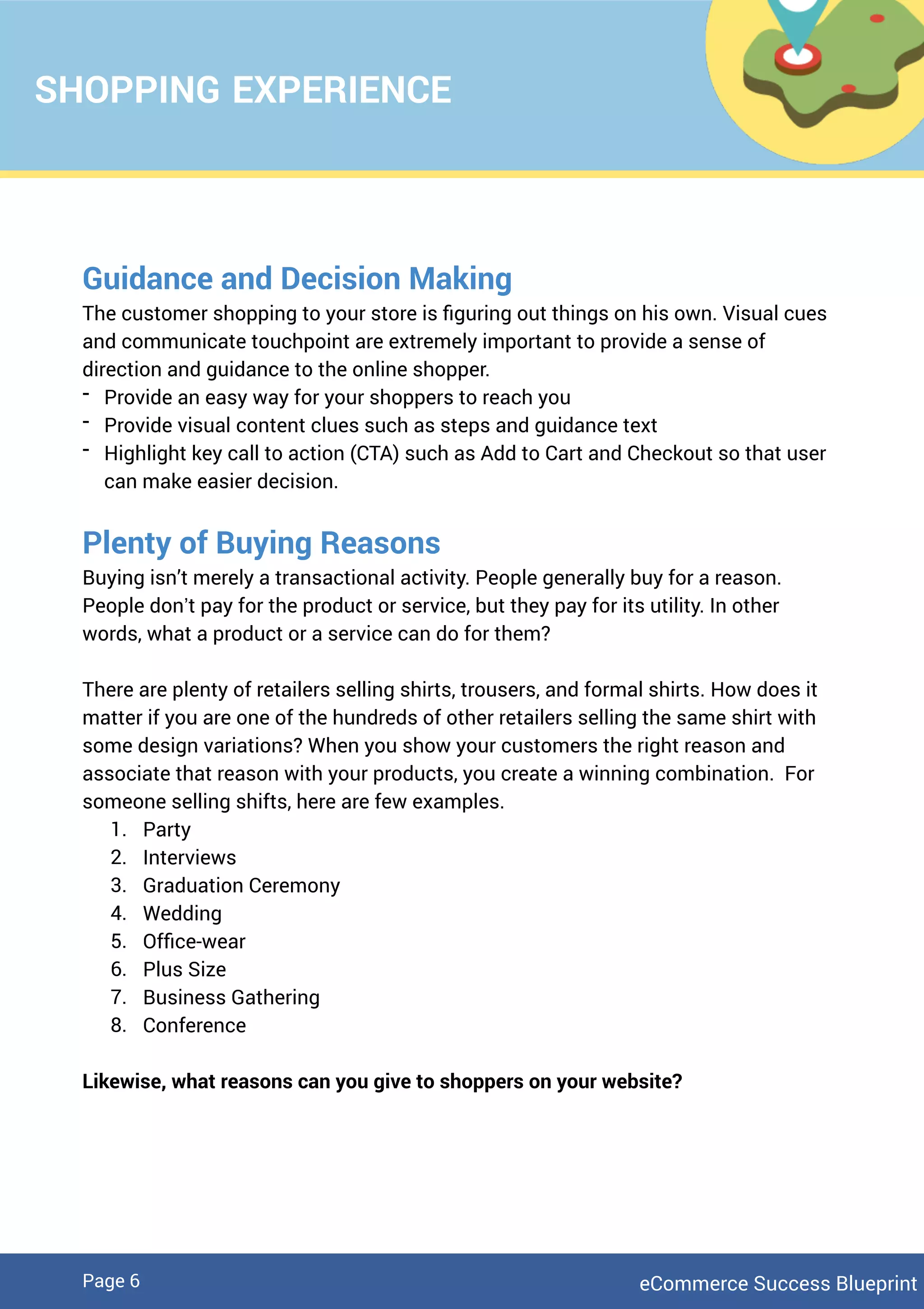 SHOPPING EXPERIENCE
Guidance and Decision Making
The customer shopping to your store is ﬁguring out things on his own. Visual cues
and communicate touchpoint are extremely important to provide a sense of
direction and guidance to the online shopper.
- Provide an easy way for your shoppers to reach you
- Provide visual content clues such as steps and guidance text
- Highlight key call to action (CTA) such as Add to Cart and Checkout so that user
can make easier decision.
Plenty of Buying Reasons
Buying isn’t merely a transactional activity. People generally buy for a reason.
People don’t pay for the product or service, but they pay for its utility. In other
words, what a product or a service can do for them?
There are plenty of retailers selling shirts, trousers, and formal shirts. How does it
matter if you are one of the hundreds of other retailers selling the same shirt with
some design variations? When you show your customers the right reason and
associate that reason with your products, you create a winning combination. For
someone selling shifts, here are few examples.
1. Party
2. Interviews
3. Graduation Ceremony
4. Wedding
5. Ofﬁce-wear
6. Plus Size
7. Business Gathering
8. Conference
Likewise, what reasons can you give to shoppers on your website?
eCommerce Success BlueprintPage 6
 