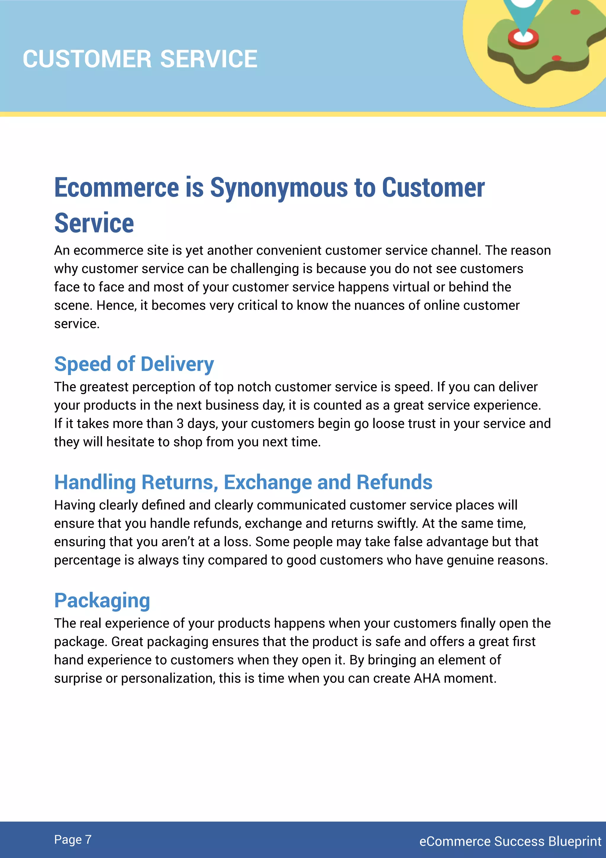 CUSTOMER SERVICE
Ecommerce is Synonymous to Customer
Service
An ecommerce site is yet another convenient customer service channel. The reason
why customer service can be challenging is because you do not see customers
face to face and most of your customer service happens virtual or behind the
scene. Hence, it becomes very critical to know the nuances of online customer
service.
Speed of Delivery
The greatest perception of top notch customer service is speed. If you can deliver
your products in the next business day, it is counted as a great service experience.
If it takes more than 3 days, your customers begin go loose trust in your service and
they will hesitate to shop from you next time.
Handling Returns, Exchange and Refunds
Having clearly deﬁned and clearly communicated customer service places will
ensure that you handle refunds, exchange and returns swiftly. At the same time,
ensuring that you aren’t at a loss. Some people may take false advantage but that
percentage is always tiny compared to good customers who have genuine reasons.
Packaging
The real experience of your products happens when your customers ﬁnally open the
package. Great packaging ensures that the product is safe and offers a great ﬁrst
hand experience to customers when they open it. By bringing an element of
surprise or personalization, this is time when you can create AHA moment.
eCommerce Success BlueprintPage 7
 