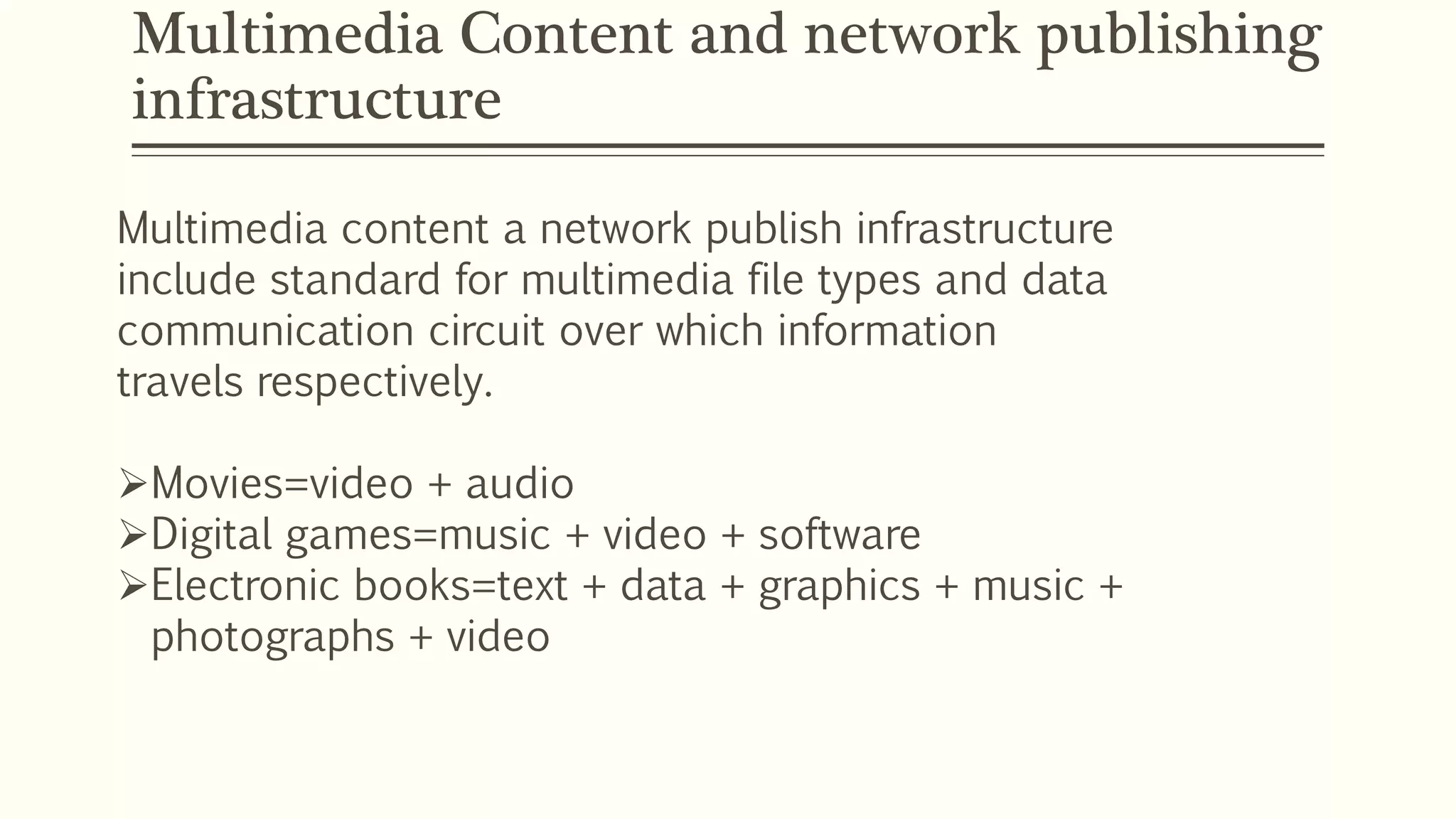Multimedia Content and network publishing
infrastructure
Multimedia content a network publish infrastructure
include standard for multimedia file types and data
communication circuit over which information
travels respectively.
Movies=video + audio
Digital games=music + video + software
Electronic books=text + data + graphics + music +
photographs + video
 