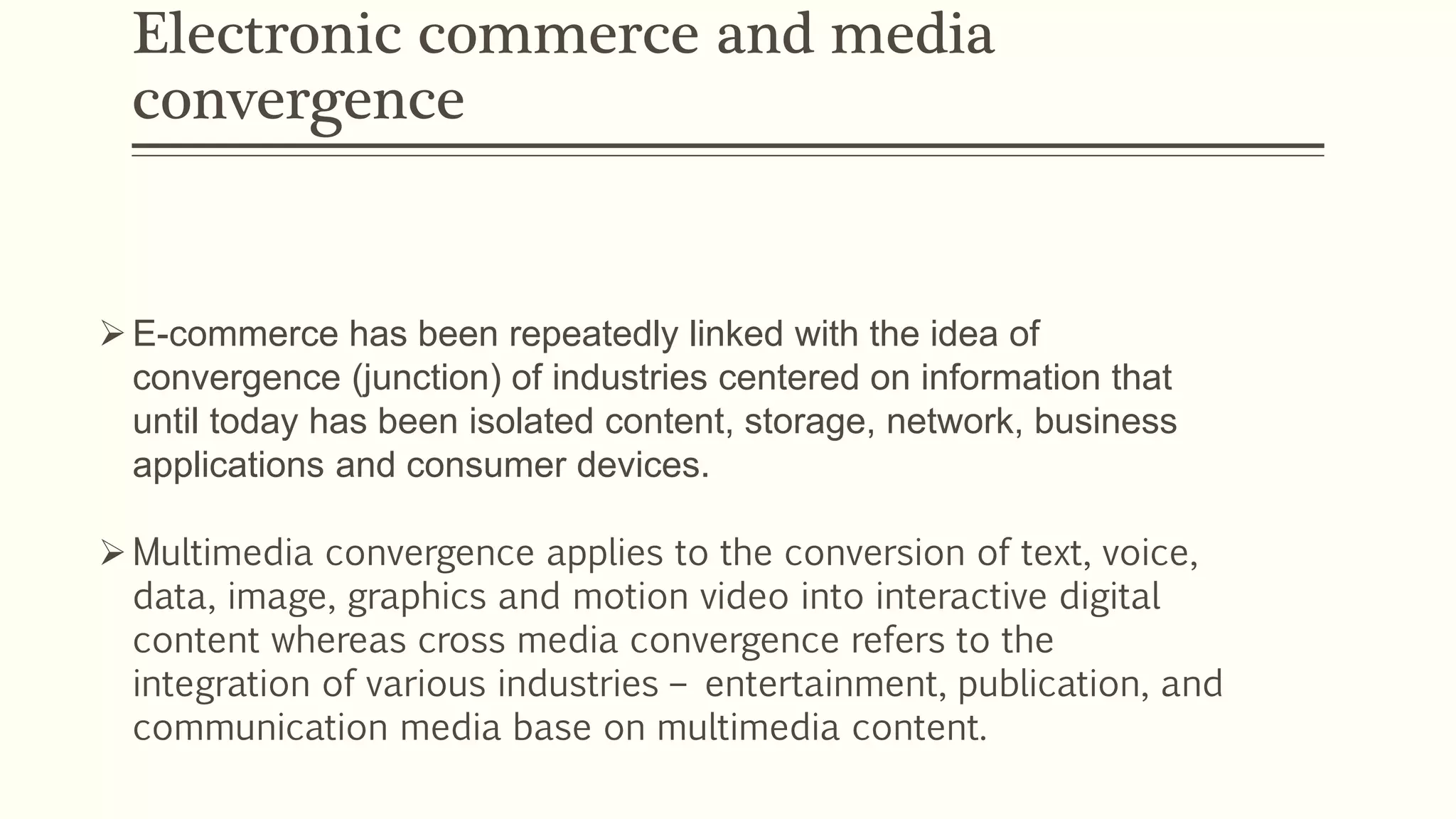 Electronic commerce and media
convergence
E-commerce has been repeatedly linked with the idea of
convergence (junction) of industries centered on information that
until today has been isolated content, storage, network, business
applications and consumer devices.
Multimedia convergence applies to the conversion of text, voice,
data, image, graphics and motion video into interactive digital
content whereas cross media convergence refers to the
integration of various industries – entertainment, publication, and
communication media base on multimedia content.
 