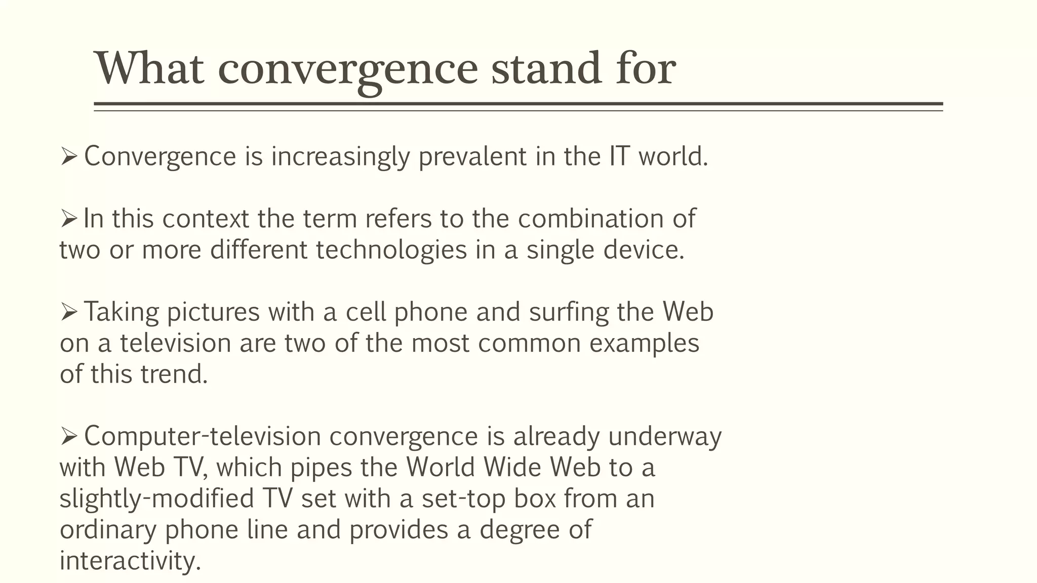 What convergence stand for
Convergence is increasingly prevalent in the IT world.
In this context the term refers to the combination of
two or more different technologies in a single device.
Taking pictures with a cell phone and surfing the Web
on a television are two of the most common examples
of this trend.
Computer-television convergence is already underway
with Web TV, which pipes the World Wide Web to a
slightly-modified TV set with a set-top box from an
ordinary phone line and provides a degree of
interactivity.
 