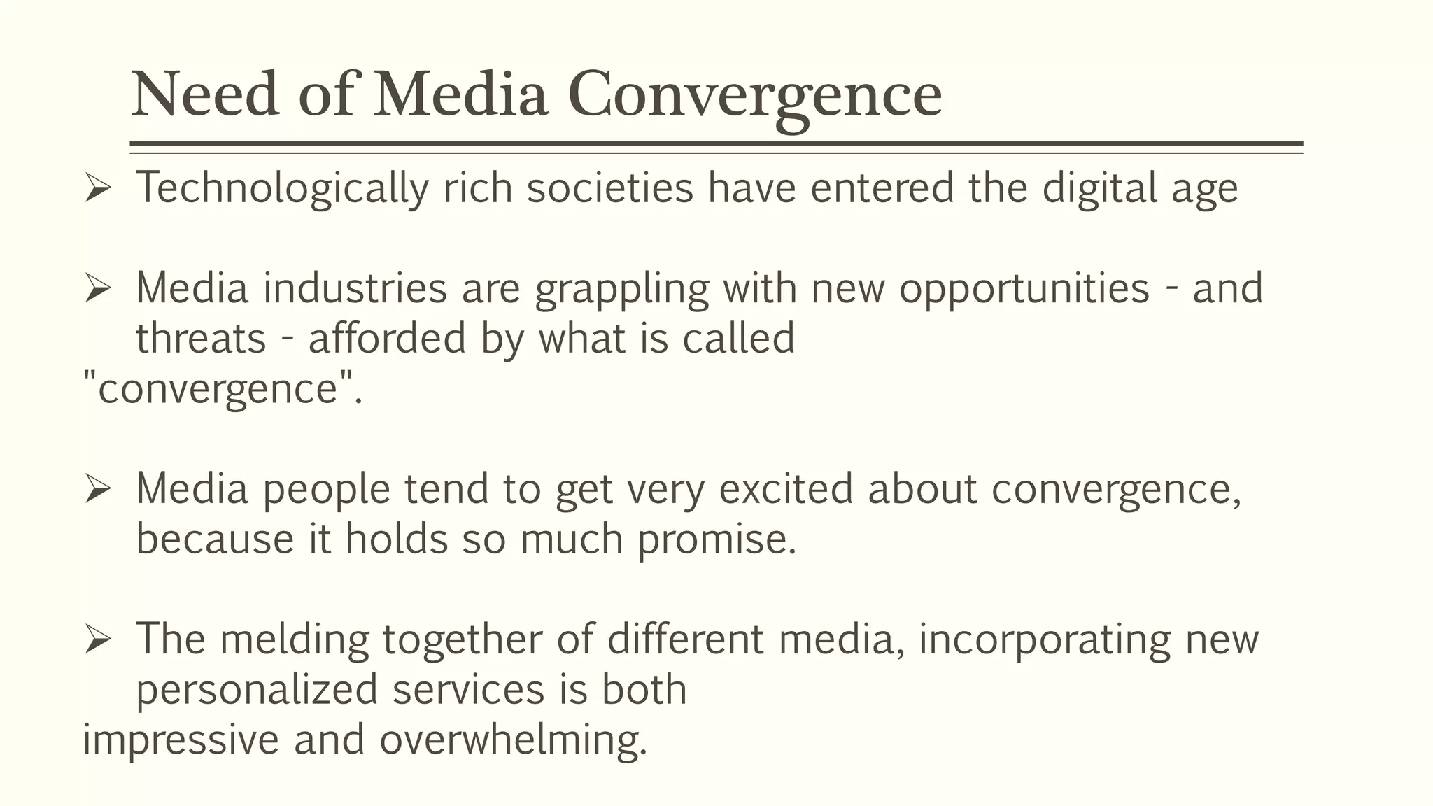 Need of Media Convergence
 Technologically rich societies have entered the digital age
 Media industries are grappling with new opportunities - and
threats - afforded by what is called
"convergence".
 Media people tend to get very excited about convergence,
because it holds so much promise.
 The melding together of different media, incorporating new
personalized services is both
impressive and overwhelming.
 