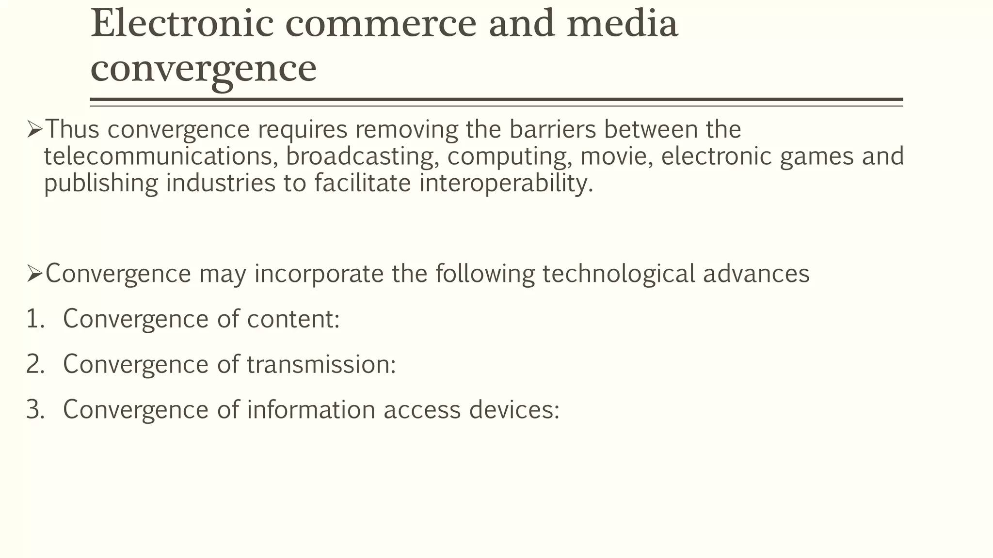 Electronic commerce and media
convergence
Thus convergence requires removing the barriers between the
telecommunications, broadcasting, computing, movie, electronic games and
publishing industries to facilitate interoperability.
Convergence may incorporate the following technological advances
1. Convergence of content:
2. Convergence of transmission:
3. Convergence of information access devices:
 