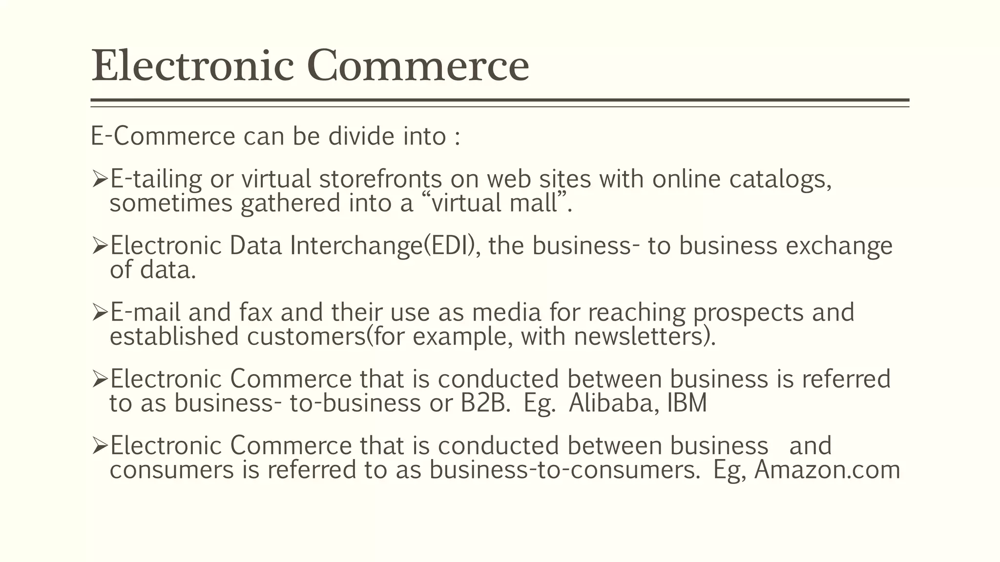 Electronic Commerce
E-Commerce can be divide into :
E-tailing or virtual storefronts on web sites with online catalogs,
sometimes gathered into a “virtual mall”.
Electronic Data Interchange(EDI), the business- to business exchange
of data.
E-mail and fax and their use as media for reaching prospects and
established customers(for example, with newsletters).
Electronic Commerce that is conducted between business is referred
to as business- to-business or B2B. Eg. Alibaba, IBM
Electronic Commerce that is conducted between business and
consumers is referred to as business-to-consumers. Eg, Amazon.com
 